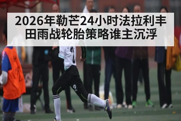 2026年勒芒24小时法拉利丰田雨战轮胎策略谁主沉浮 - kaiyun